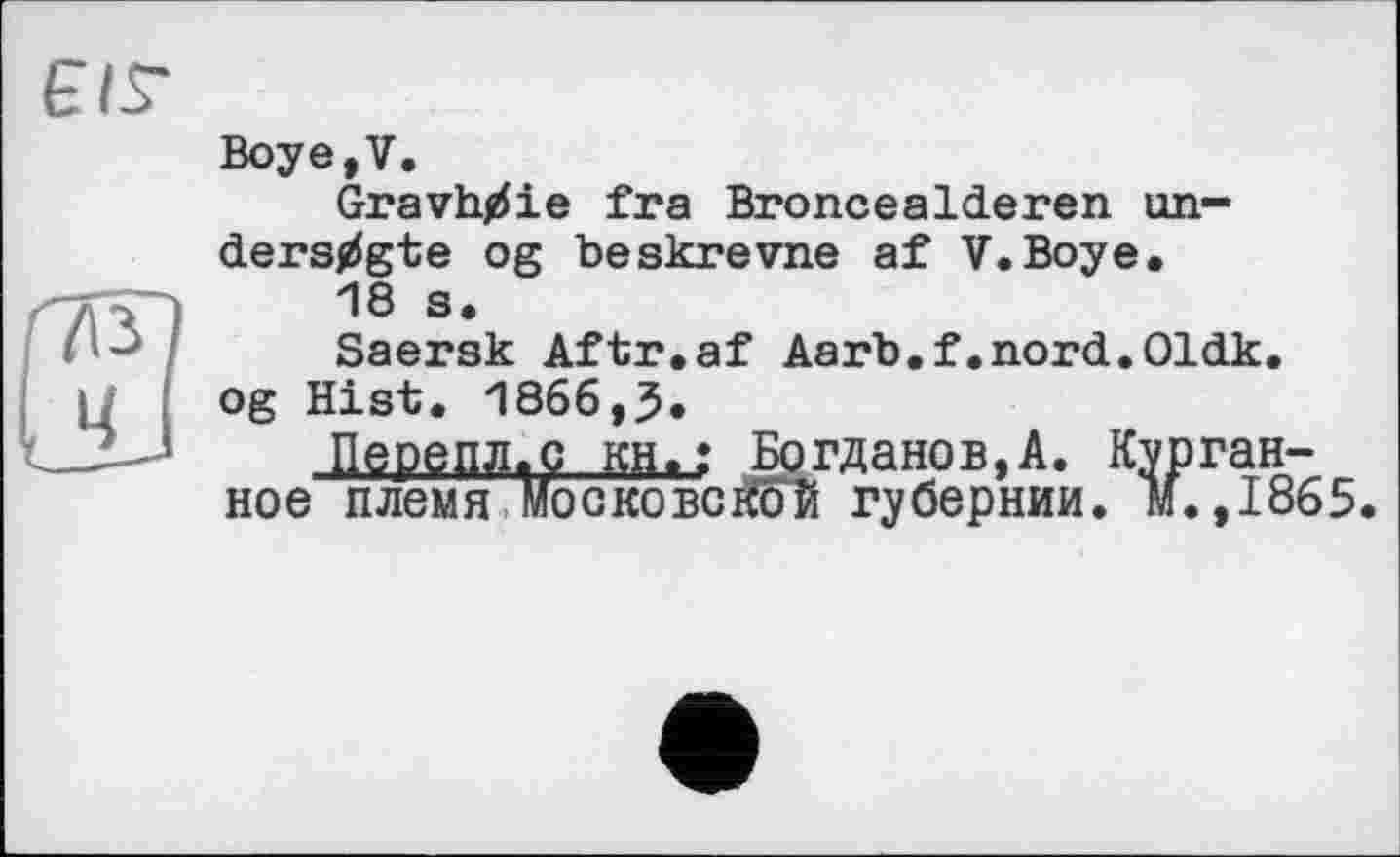 ﻿ЄІГ
Boye,V.
Gravh/ie fra BronceaIderen un-ders/gte og beskrevne af V.Boye.
18 s.
Saersk Aftr.
18 s.
Saersk Aftr.af Aarb.f.nord.Oldk
QePSflflag.BH. ное племя МОСКО!
og Hist. 1866,5.
■ Uepgflflag...ga<; Богданов,А. Органное племя Московской губернии, м.,1865.